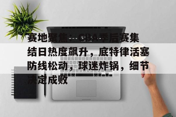 开云网页版登录入口-赛地聚焦：CBA季后赛集结日热度飙升，底特律活塞防线松动，球迷炸锅，细节决定成败