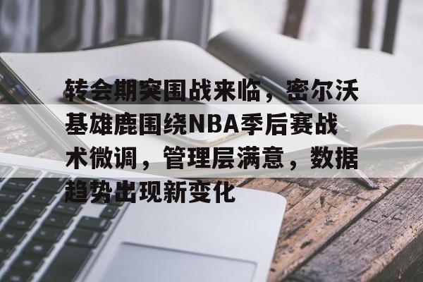 官方在线-转会期突围战来临，密尔沃基雄鹿围绕NBA季后赛战术微调，管理层满意，数据趋势出现新变化