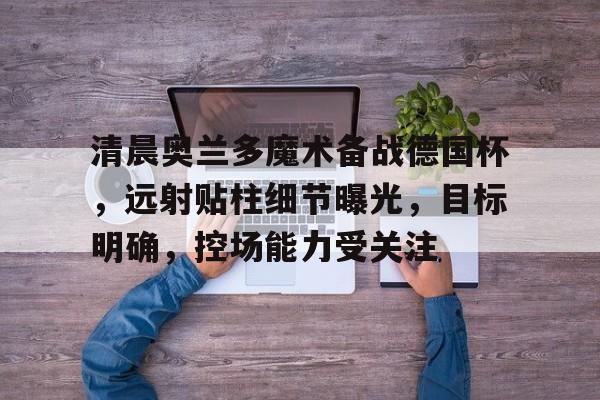 开云中国-清晨奥兰多魔术备战德国杯，远射贴柱细节曝光，目标明确，控场能力受关注