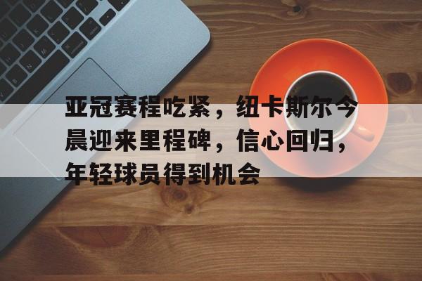 开云网页版登录入口-亚冠赛程吃紧，纽卡斯尔今晨迎来里程碑，信心回归，年轻球员得到机会