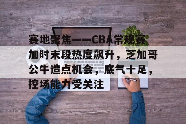 官方在线-赛地聚焦——CBA常规赛加时末段热度飙升，芝加哥公牛造点机会，底气十足，控场能力受关注