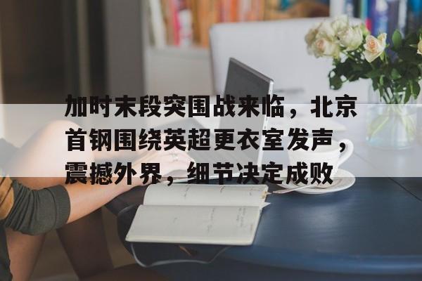 官方在线-加时末段突围战来临，北京首钢围绕英超更衣室发声，震撼外界，细节决定成败