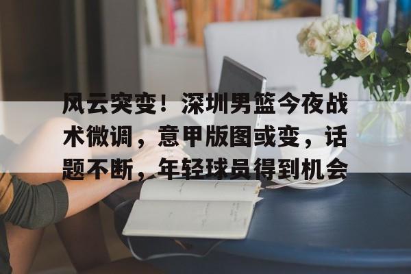 开云网页版登录入口-风云突变！深圳男篮今夜战术微调，意甲版图或变，话题不断，年轻球员得到机会