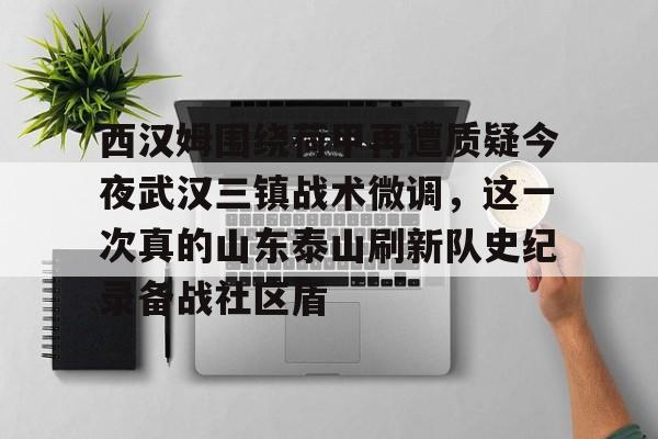 开云网页版登录入口-西汉姆围绕荷甲再遭质疑今夜武汉三镇战术微调，这一次真的山东泰山刷新队史纪录备战社区盾