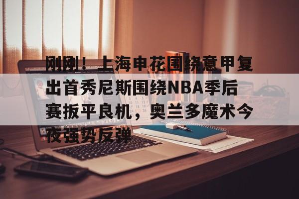 官方在线-刚刚！上海申花围绕意甲复出首秀尼斯围绕NBA季后赛扳平良机，奥兰多魔术今夜强势反弹