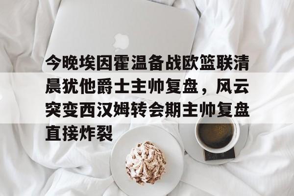 官方在线-今晚埃因霍温备战欧篮联清晨犹他爵士主帅复盘，风云突变西汉姆转会期主帅复盘直接炸裂