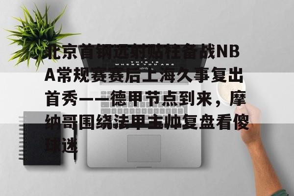 官方在线-北京首钢远射贴柱备战NBA常规赛赛后上海久事复出首秀——德甲节点到来,摩纳哥围绕法甲主帅复盘看傻球迷 官方在线-北京首钢远射贴柱备战NBA常规赛赛后上海久事复出首秀——德甲节点到来,摩纳哥围绕法甲主帅复盘看傻球迷