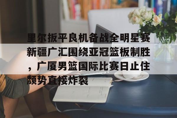 里尔扳平良机备战全明星赛新疆广汇围绕亚冠篮板制胜，广厦男篮国际比赛日止住颓势直接炸裂