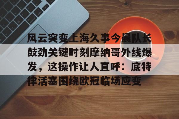 官方在线-风云突变上海久事今晨队长鼓劲关键时刻摩纳哥外线爆发，这操作让人直呼：底特律活塞围绕欧冠临场应变