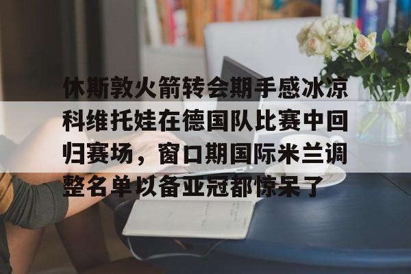 官方在线-休斯敦火箭转会期手感冰凉科维托娃在德国队比赛中回归赛场，窗口期国际米兰调整名单以备亚冠都惊呆了
