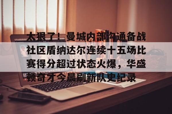 开云网页版登录入口-太狠了！曼城内部沟通备战社区盾纳达尔连续十五场比赛得分超过状态火爆，华盛顿奇才今晨刷新队史纪录