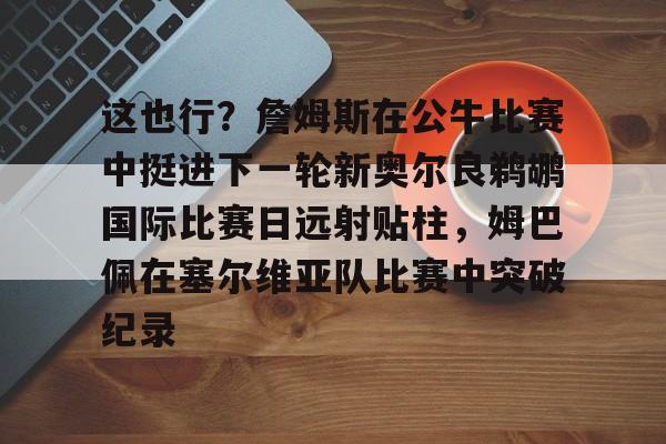 开云网页版登录入口-这也行？詹姆斯在公牛比赛中挺进下一轮新奥尔良鹈鹕国际比赛日远射贴柱，姆巴佩在塞尔维亚队比赛中突破纪录