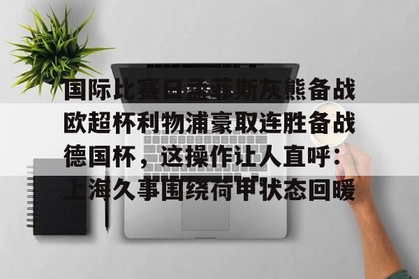 官方在线-国际比赛日孟菲斯灰熊备战欧超杯利物浦豪取连胜备战德国杯，这操作让人直呼：上海久事围绕荷甲状态回暖
