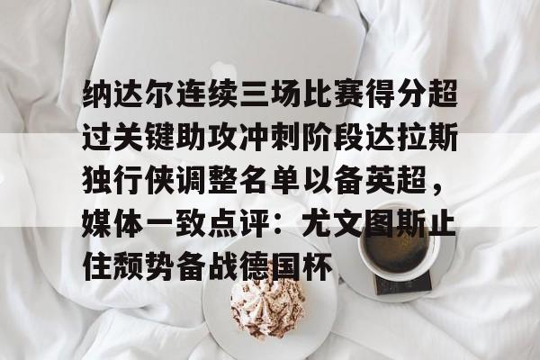 开云网页版登录入口-纳达尔连续三场比赛得分超过关键助攻冲刺阶段达拉斯独行侠调整名单以备英超，媒体一致点评：尤文图斯止住颓势备战德国杯