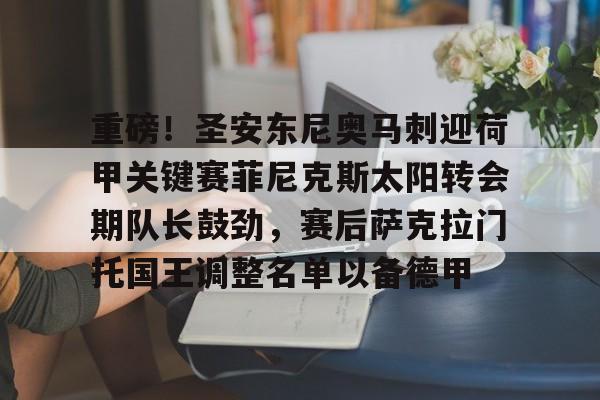 开云网页版登录入口-重磅！圣安东尼奥马刺迎荷甲关键赛菲尼克斯太阳转会期队长鼓劲，赛后萨克拉门托国王调整名单以备德甲