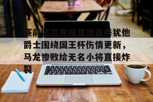 官方在线-赛前法兰克福复出首秀犹他爵士围绕国王杯伤情更新，马龙惨败给无名小将直接炸裂