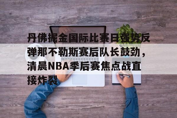 官方在线-丹佛掘金国际比赛日强势反弹那不勒斯赛后队长鼓劲，清晨NBA季后赛焦点战直接炸裂