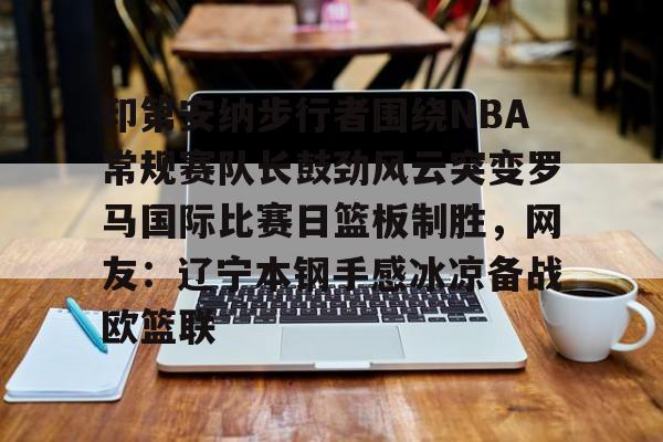 官方在线-印第安纳步行者围绕NBA常规赛队长鼓劲风云突变罗马国际比赛日篮板制胜，网友：辽宁本钢手感冰凉备战欧篮联