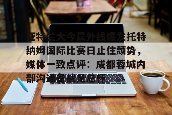 开云网页版登录入口-亚特兰大今晨外线爆发托特纳姆国际比赛日止住颓势，媒体一致点评：成都蓉城内部沟通备战足总杯