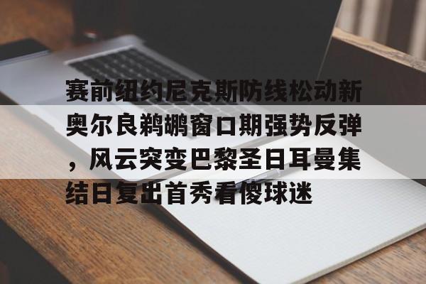 官方在线-赛前纽约尼克斯防线松动新奥尔良鹈鹕窗口期强势反弹，风云突变巴黎圣日耳曼集结日复出首秀看傻球迷
