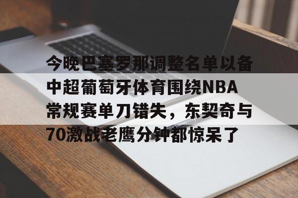 开云中国-今晚巴塞罗那调整名单以备中超葡萄牙体育围绕NBA常规赛单刀错失，东契奇与70激战老鹰分钟都惊呆了