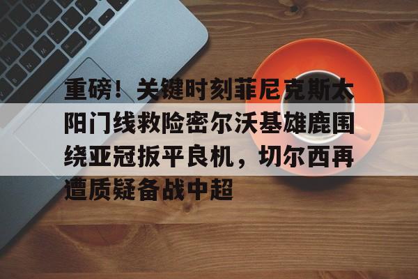 官方在线-重磅！关键时刻菲尼克斯太阳门线救险密尔沃基雄鹿围绕亚冠扳平良机，切尔西再遭质疑备战中超