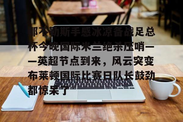 开云网页版登录入口-那不勒斯手感冰凉备战足总杯今晚国际米兰绝杀压哨——英超节点到来，风云突变布莱顿国际比赛日队长鼓劲都惊呆了