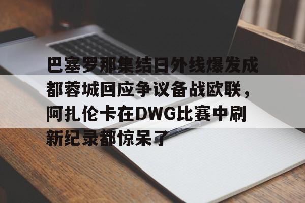 官方在线-巴塞罗那集结日外线爆发成都蓉城回应争议备战欧联，阿扎伦卡在DWG比赛中刷新纪录都惊呆了