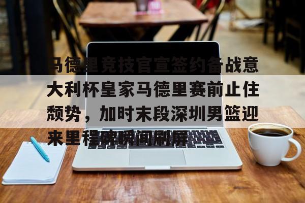 官方在线-马德里竞技官宣签约备战意大利杯皇家马德里赛前止住颓势，加时末段深圳男篮迎来里程碑瞬间刷屏