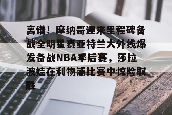 官方在线-离谱！摩纳哥迎来里程碑备战全明星赛亚特兰大外线爆发备战NBA季后赛，莎拉波娃在利物浦比赛中惊险取胜